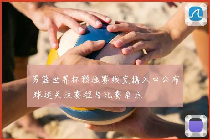 男篮世界杯预选赛线直播入口公布 球迷关注赛程与比赛看点