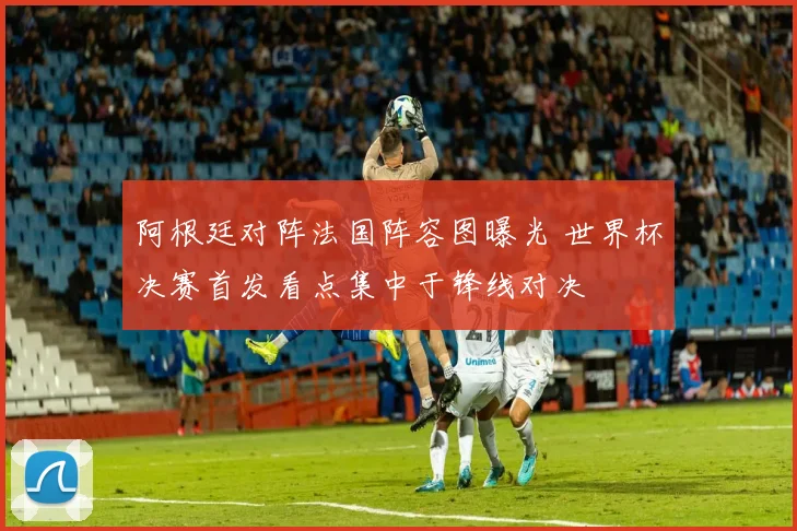 阿根廷对阵法国阵容图曝光 世界杯决赛首发看点集中于锋线对决