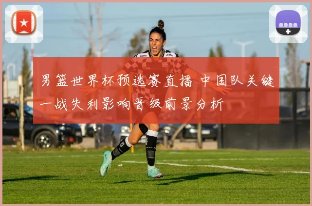 男篮世界杯预选赛直播 中国队关键一战失利影响晋级前景分析
