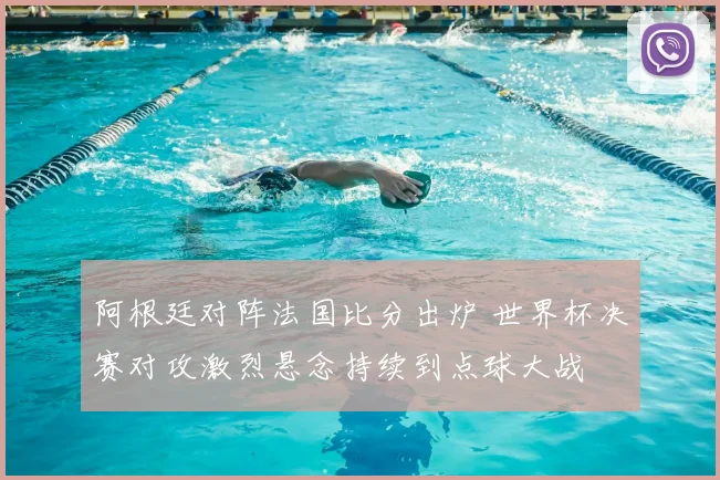 阿根廷对阵法国比分出炉 世界杯决赛对攻激烈悬念持续到点球大战