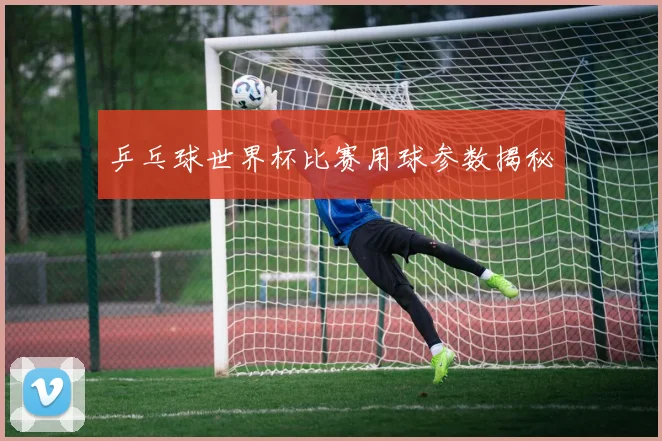 乒乓球世界杯比赛用球参数揭秘