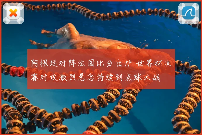 阿根廷对阵法国比分出炉 世界杯决赛对攻激烈悬念持续到点球大战