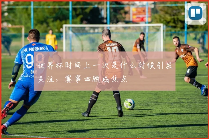 世界杯时间上一次是什么时候引发关注,赛事回顾成焦点