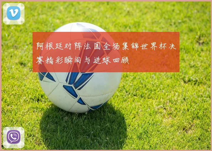 阿根廷对阵法国全场集锦世界杯决赛精彩瞬间与进球回顾