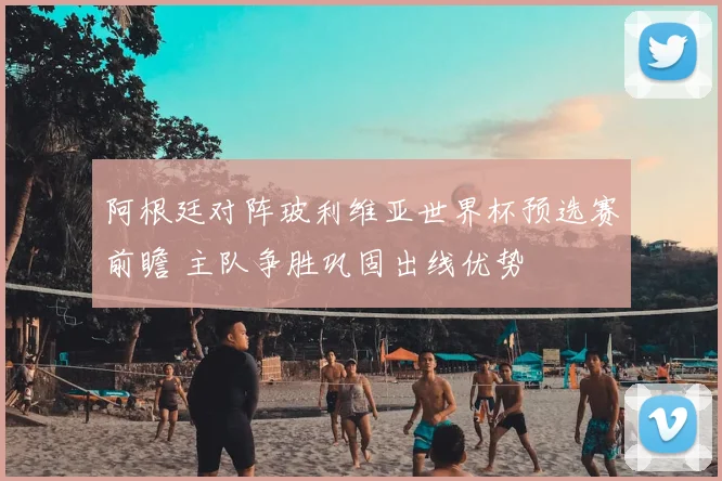 阿根廷对阵玻利维亚世界杯预选赛前瞻 主队争胜巩固出线优势