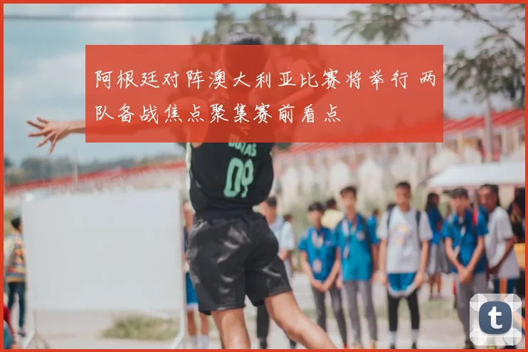 阿根廷对阵澳大利亚比赛将举行 两队备战焦点聚集赛前看点