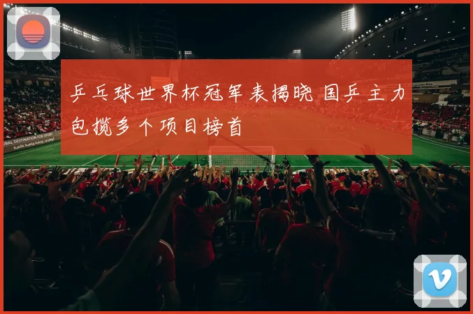 乒乓球世界杯冠军表揭晓 国乒主力包揽多个项目榜首
