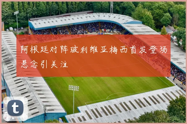 阿根廷对阵玻利维亚梅西首发登场悬念引关注