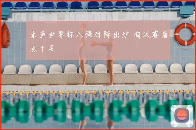 乐鱼世界杯八强对阵出炉 淘汰赛看点十足