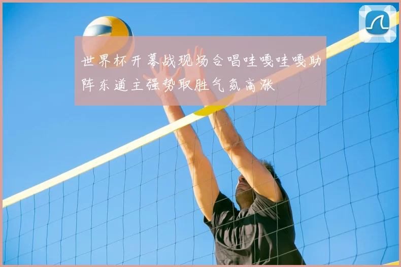 世界杯开幕战现场合唱哇嘎哇嘎助阵东道主强势取胜气氛高涨