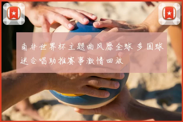 南非世界杯主题曲风靡全球 多国球迷合唱助推赛事激情回放