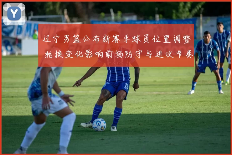 辽宁男篮公布新赛季球员位置调整 轮换变化影响前场防守与进攻节奏