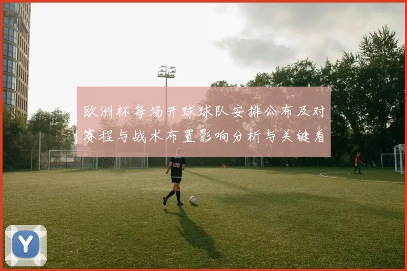 欧洲杯每场开球球队安排公布及对赛程与战术布置影响分析与关键看点