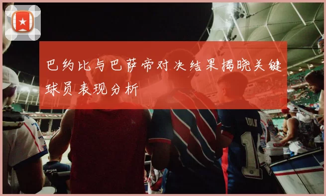 巴约比与巴萨帝对决结果揭晓关键球员表现分析