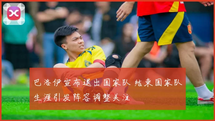 巴洛伊宣布退出国家队 结束国家队生涯引发阵容调整关注