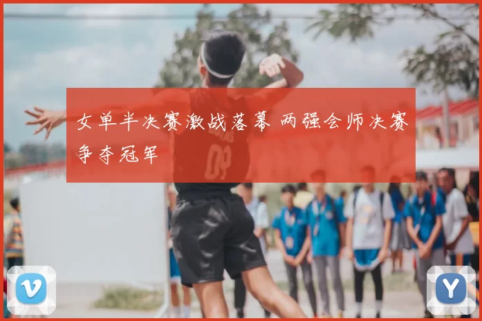 女单半决赛激战落幕 两强会师决赛争夺冠军