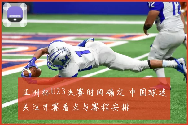 亚洲杯U23决赛时间确定 中国球迷关注开赛看点与赛程安排