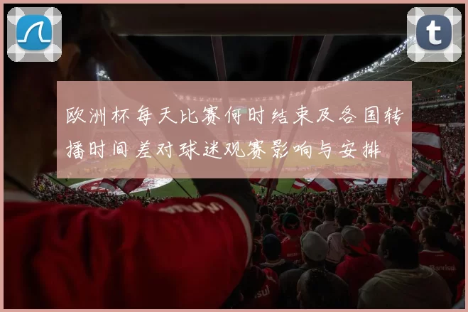欧洲杯每天比赛何时结束及各国转播时间差对球迷观赛影响与安排