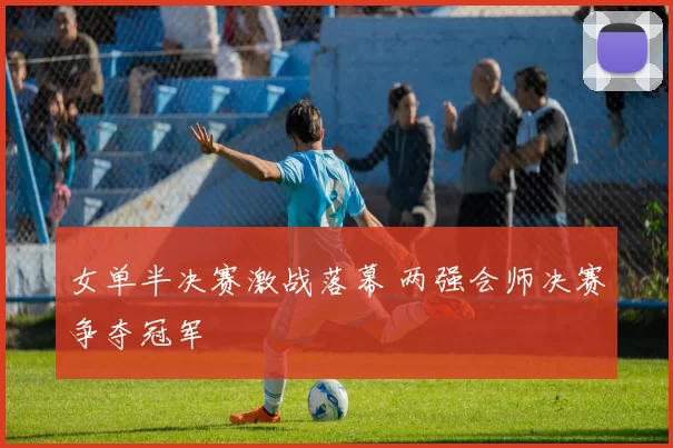 女单半决赛激战落幕 两强会师决赛争夺冠军