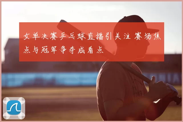 女单决赛乒乓球直播引关注 赛场焦点与冠军争夺成看点