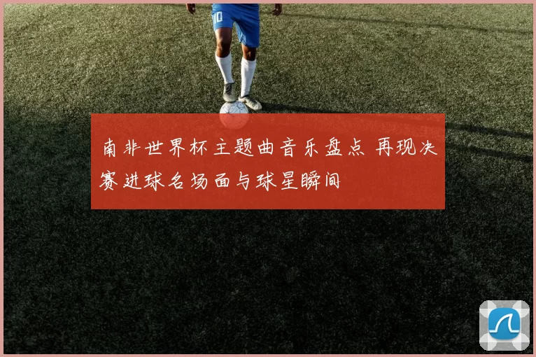 南非世界杯主题曲音乐盘点 再现决赛进球名场面与球星瞬间