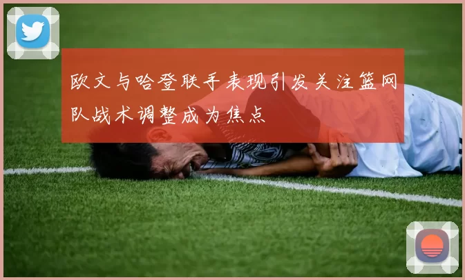 欧文与哈登联手表现引发关注篮网队战术调整成为焦点