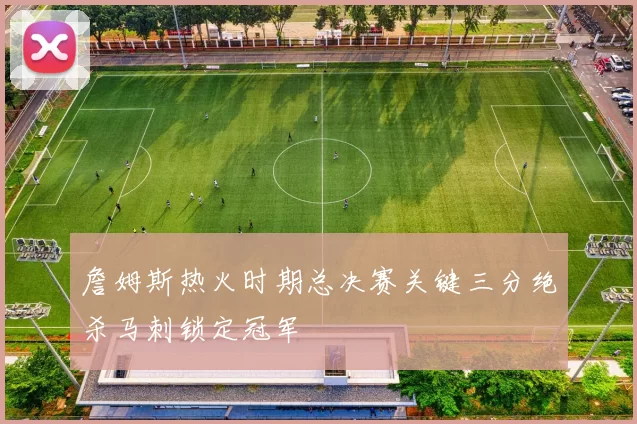 詹姆斯热火时期总决赛关键三分绝杀马刺锁定冠军