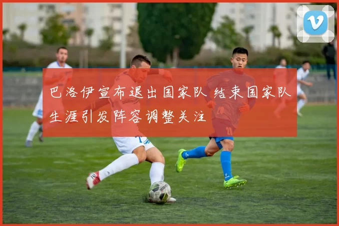 巴洛伊宣布退出国家队 结束国家队生涯引发阵容调整关注