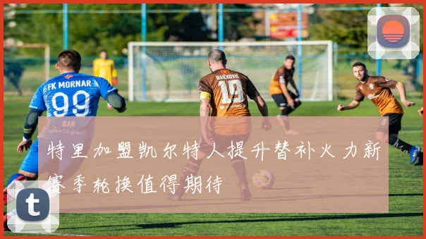 特里加盟凯尔特人提升替补火力新赛季轮换值得期待