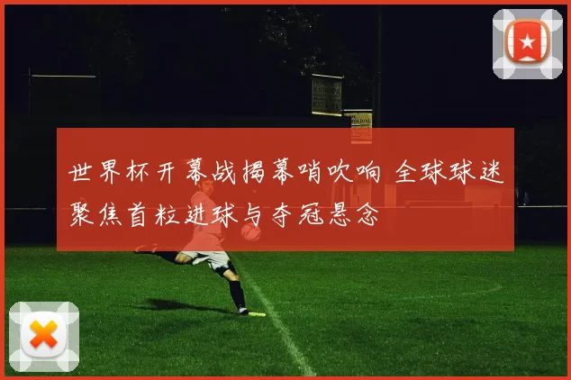 世界杯开幕战揭幕哨吹响 全球球迷聚焦首粒进球与夺冠悬念