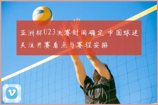 亚洲杯U23决赛时间确定 中国球迷关注开赛看点与赛程安排