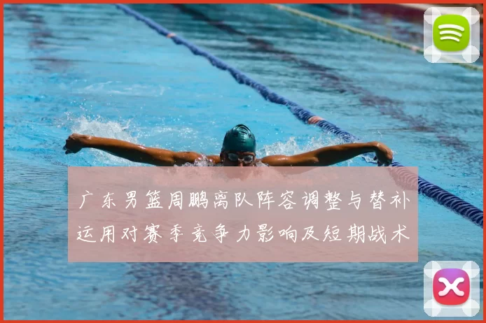 广东男篮周鹏离队阵容调整与替补运用对赛季竞争力影响及短期战术变化