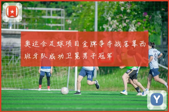 奥运会足球项目金牌争夺战落幕西班牙队成功卫冕男子冠军