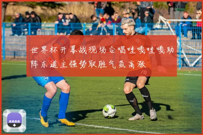 世界杯开幕战现场合唱哇嘎哇嘎助阵东道主强势取胜气氛高涨